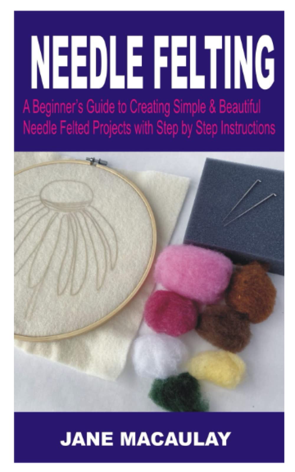 Needle Felting: A Beginner’s Guide to Creating Simple & Beautiful Needle Felting Projects With Step by Step Instructions & Illustrative Pictures