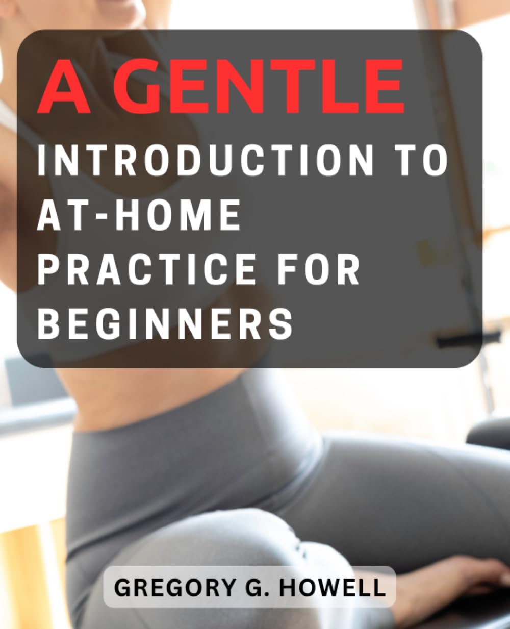 A Gentle Introduction to At-Home Practice for Beginners: Discover the Power of Pilates with Easy-to-Follow Exercises and Tips for Effective Home Workout
