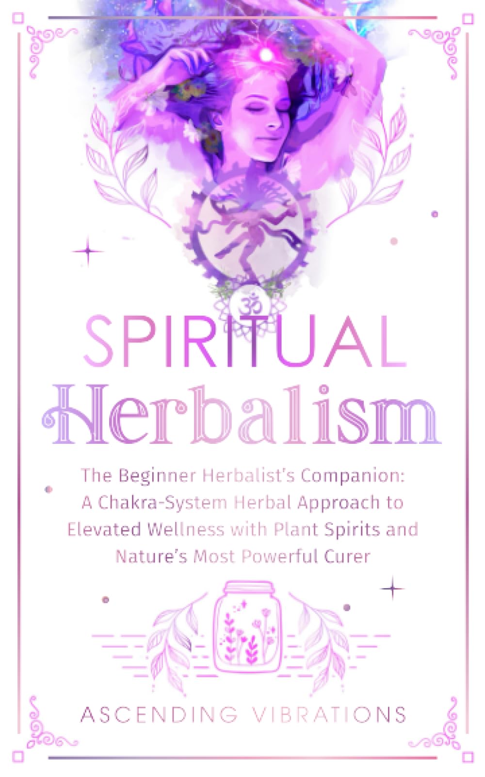 Spiritual Herbalism: The Beginner Herbalist’s Companion: A Chakra-System Herbal Approach to Elevated Wellness with Plant Spirits and Nature’s Most