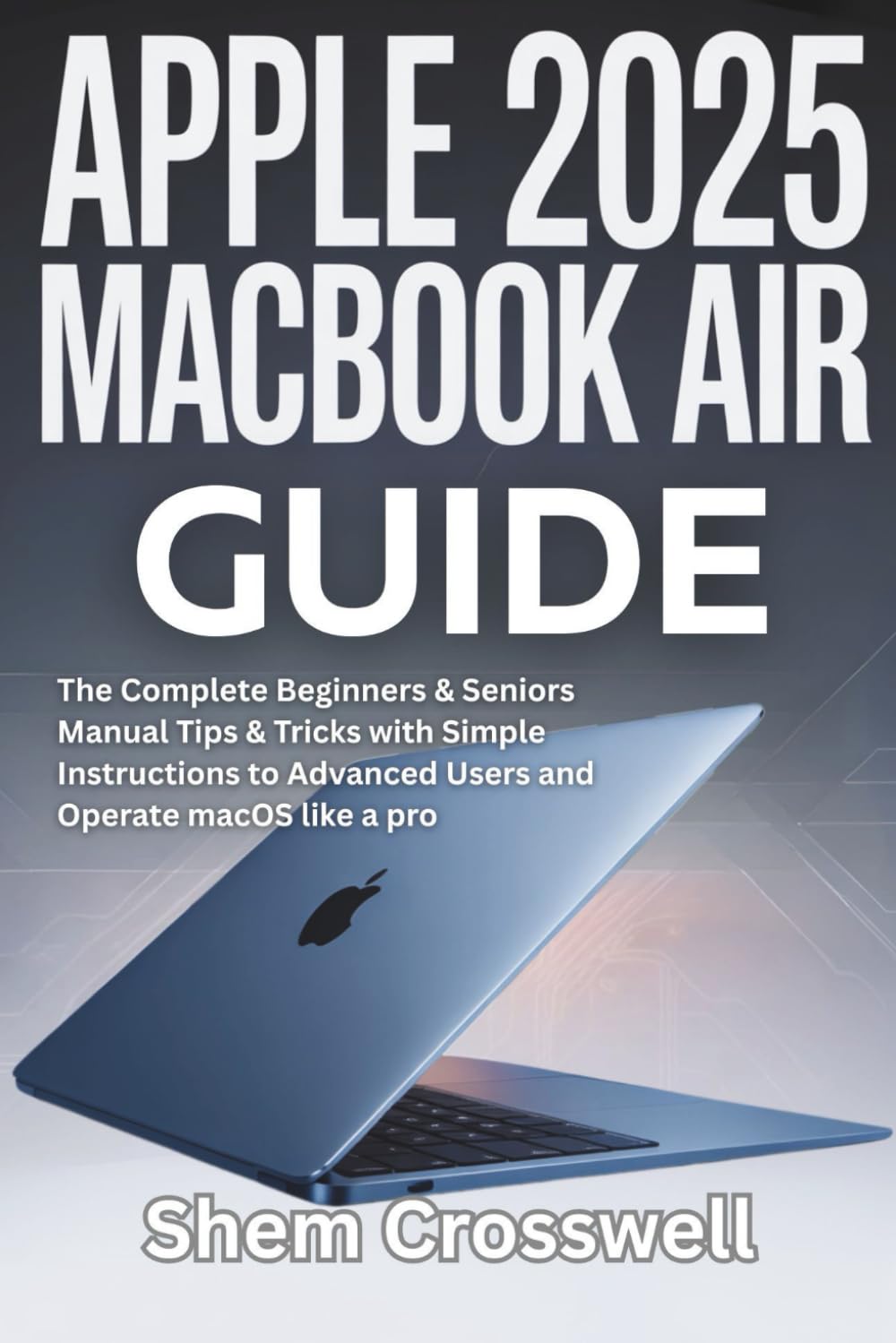 Apple 2025 MacBook Air Guide: The Complete Beginners & Seniors Manual Tips & Tricks with Simple Instructions to Advanced Users and Operate macOS like a pro
