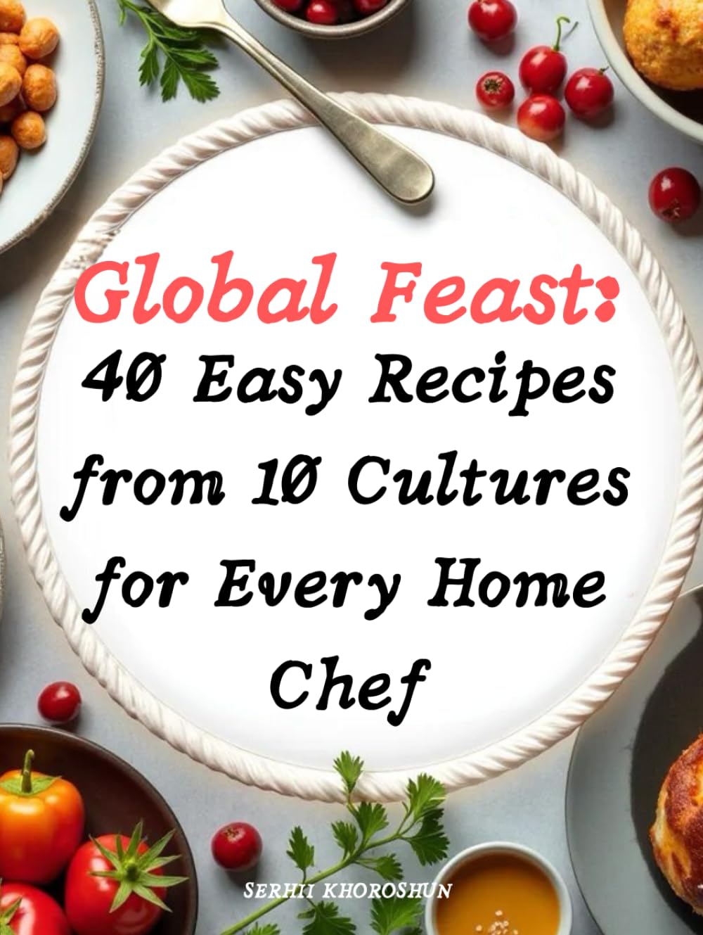 Global Feast: 40 Easy Recipes from 10 Cultures for Every Home Chef: The ultimate cookbook for Easy Recipes that bring the world to your table—delight ... traditions, and simplicity with every dish!