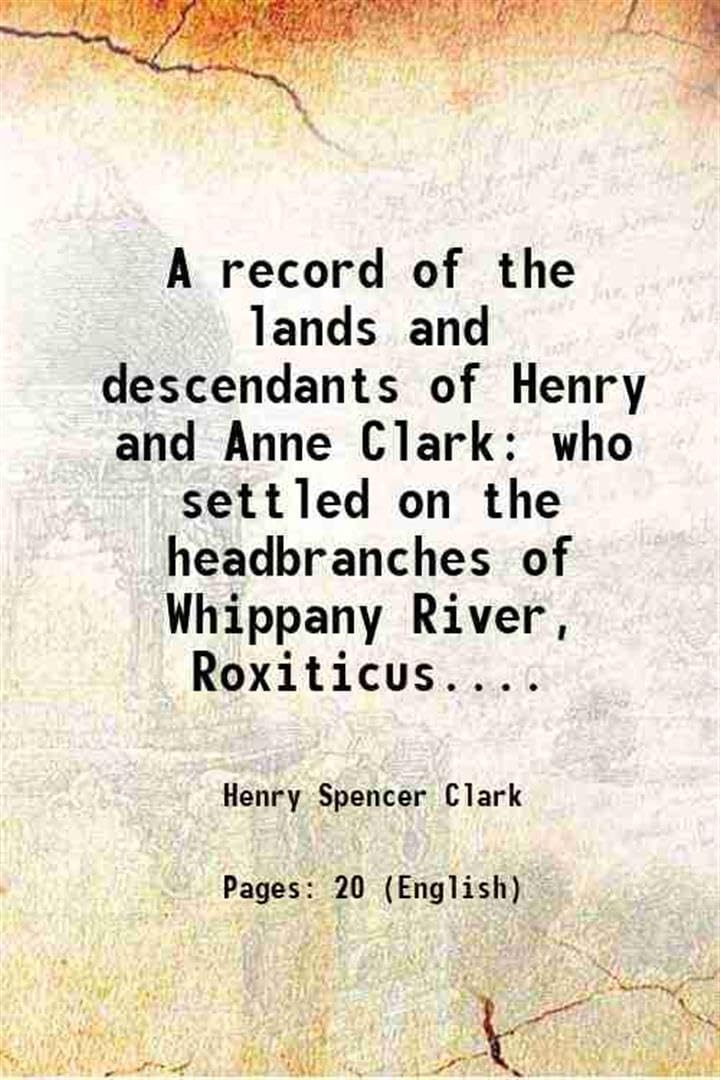 A record of the lands and descendants of Henry and Anne Clark who settled on the headbranches of Whippany River, Roxiticus.... 1909 [Hardcover]