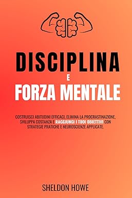 Disciplina E Forza Mentale: Costruisci Abitudini Efficaci, Elimina La Procrastinazione, Sviluppa Costanza E Raggiungi I Tuoi Obiettivi Con Strategie Pratiche E Neuroscienze Applicate