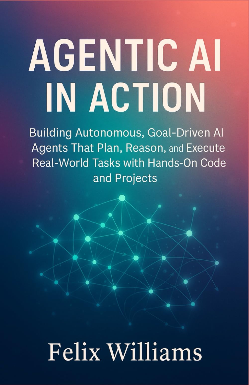 Agentic Ai In Action: Building Autonomous, Goal-Driven AI Agents That Plan, Reason, and Execute Real-World Tasks with Hands-On Code and Projects