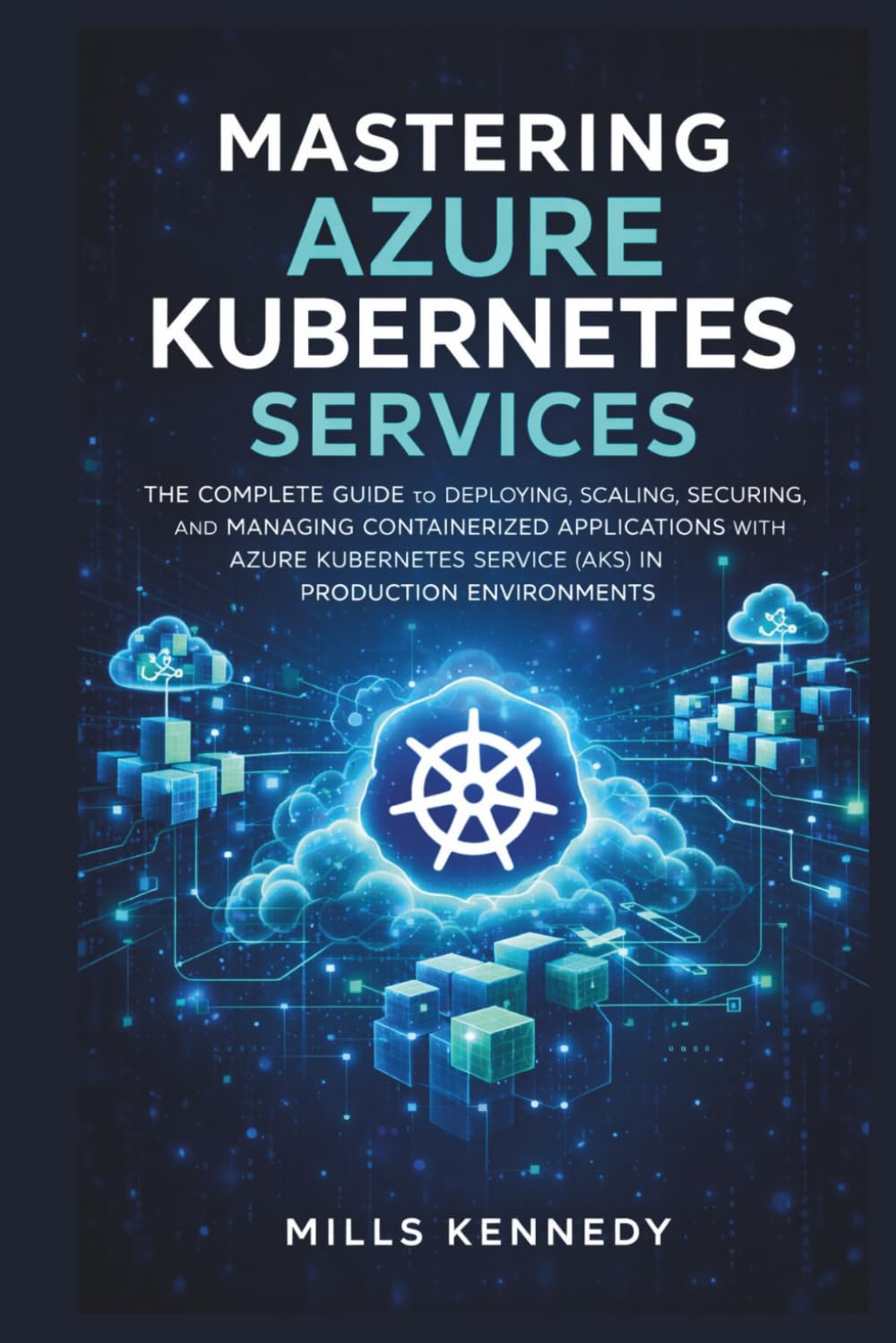 MASTERING AZURE KUBERNETES SERVICES: THE COMPLETE GUIDE TO DEPLOYING, SCALING, SECURING, AND MANAGING CONTAINERIZED APPLICATIONS WITH AZURE SERVICE