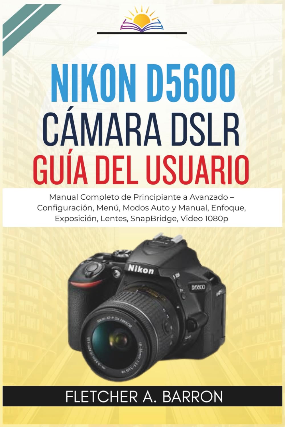 Nikon D5600 Cámara DSLR Guía del usuario: Manual Completo de Principiante a Avanzado – Configuración, Menú, Modos Auto y Manual, Enfoque, Exposición, Lentes, SnapBridge, Video 1080p
