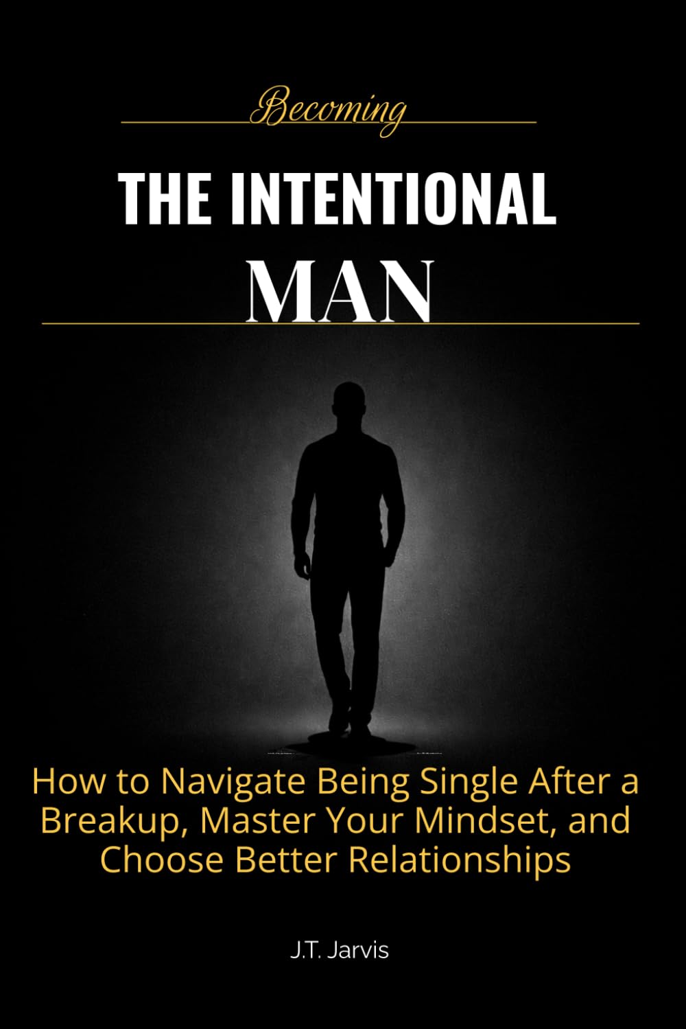 Becoming The Intentional Man: How to Get Over a Breakup, Build Confidence That Doesn’t Depend on Anyone, and Choose the Right Relationship Every Time