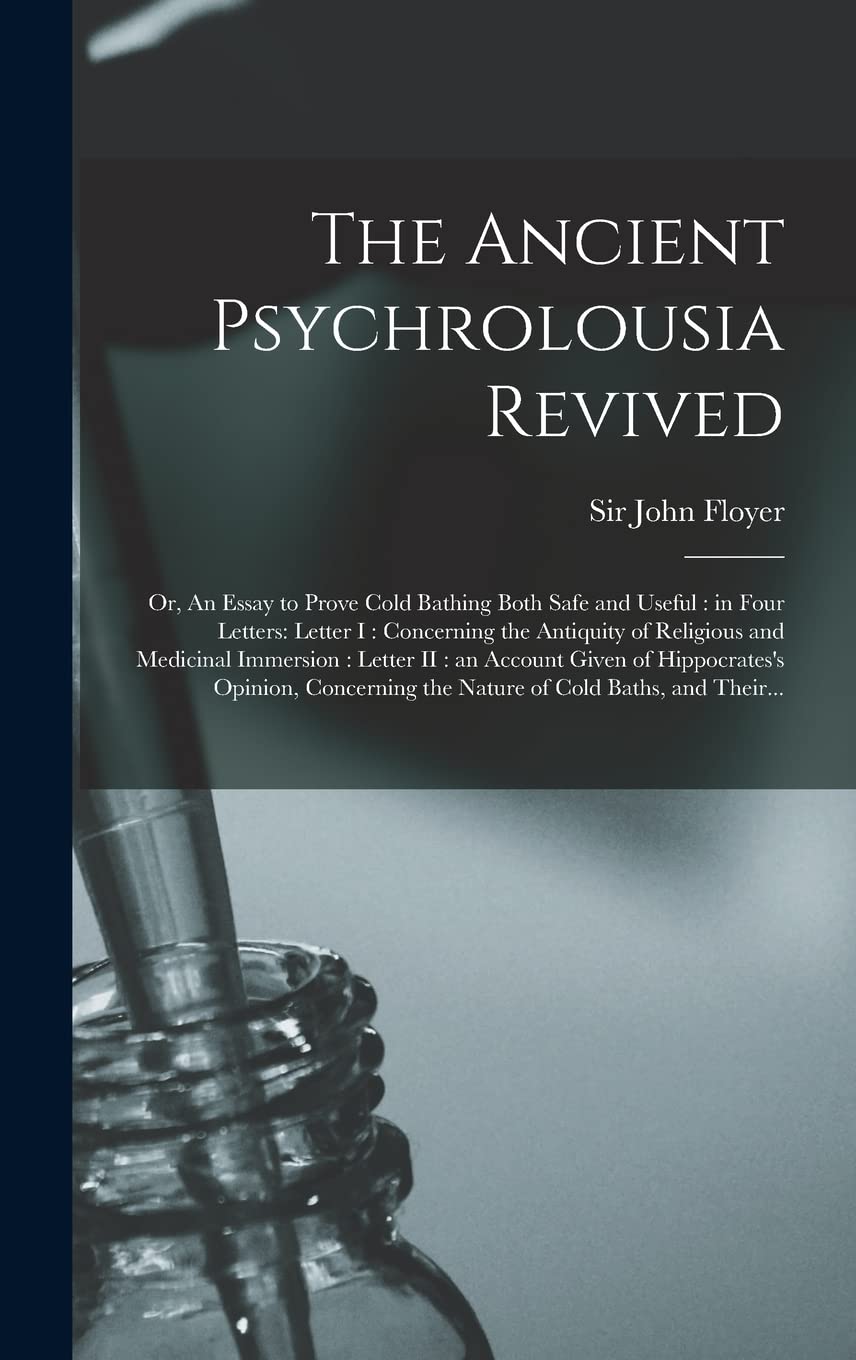 The Ancient Psychrolousia Revived: or, An Essay to Prove Cold Bathing Both Safe and Useful: in Four Letters: Letter I: Concerning the Antiquity of ... Given of Hippocrates's Opinion, Concerning...
