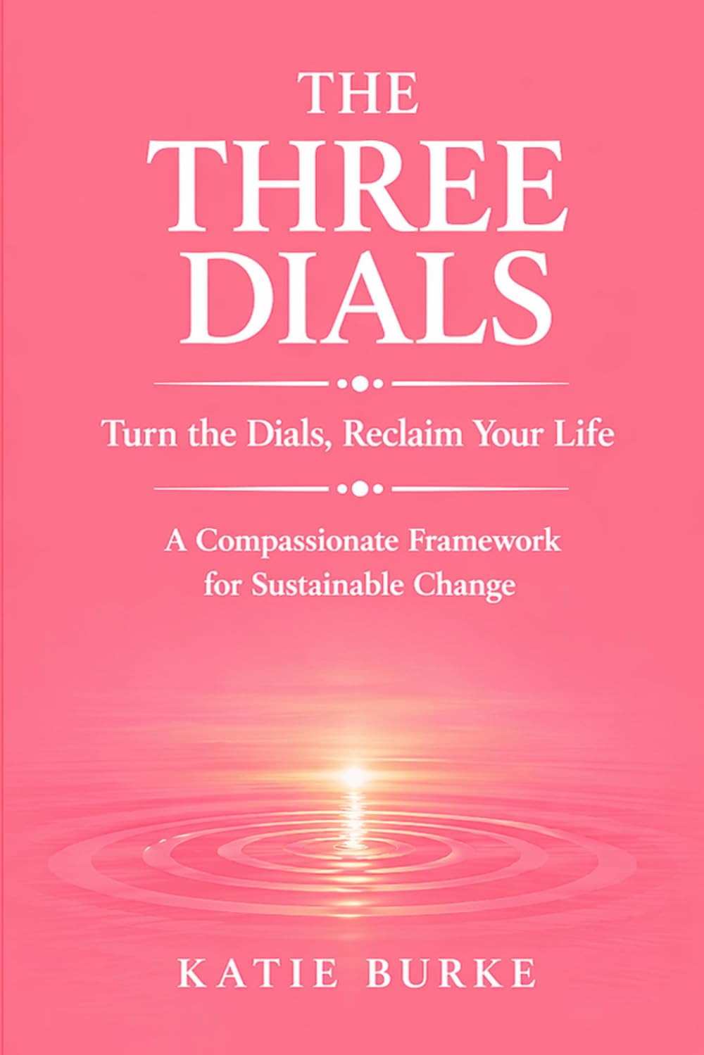 The Three Dials: Turn the Dials. Reclaim Your Life. A Compassionate Framework for Sustainable Change