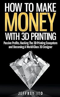 How To Make Money With 3D Printing: Passive Profits, Hacking The 3D Printing Ecosystem And Becoming A World-Class 3D Desig...