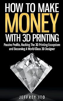 How To Make Money With 3D Printing Passive Profits, Hacking The 3D Printing Ecosystem And Becoming A World-Class 3D Designer 3D Printing Business, 3D Modeling, Digital Manufacturing