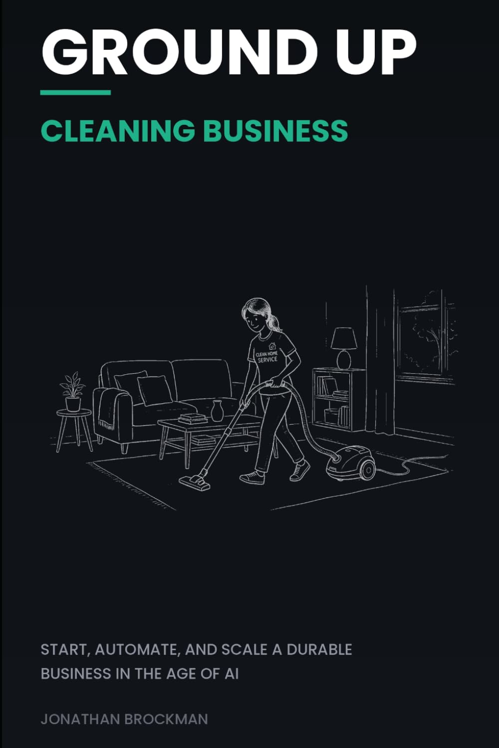 Ground Up: Cleaning Business: Start, Automate, and Scale a Durable Business in the Age of AI