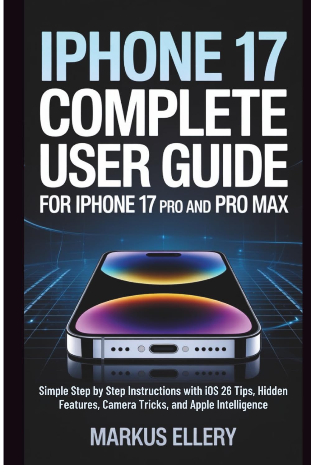 iPhone 17 Complete User Guide for iPhone 17 Pro and Pro Max: Simple Step by Step Instructions with iOS 26 Tips, Hidden Features, Camera Tricks, and Apple Intelligence