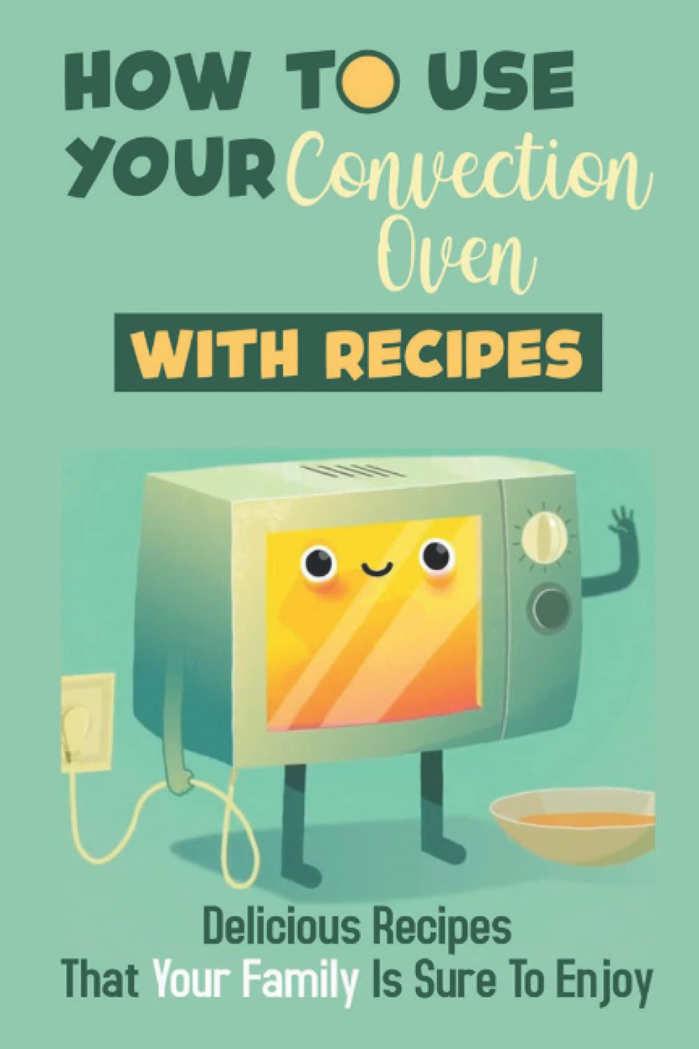 How To Use Your Convection Oven With Recipes: Delicious Recipes That Your Family Is Sure To Enjoy