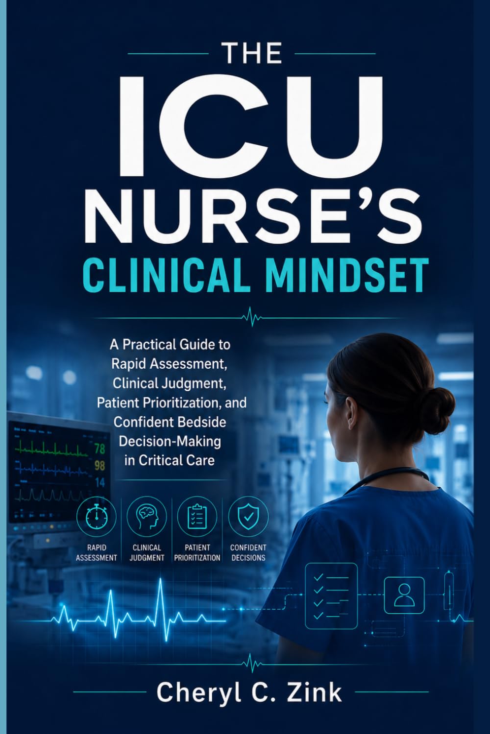 The ICU Nurse’s Clinical Mindset: A Practical Guide to Rapid Assessment, Clinical Judgment, Patient Prioritization, and Confident Bedside Decision-Making in Critical Care