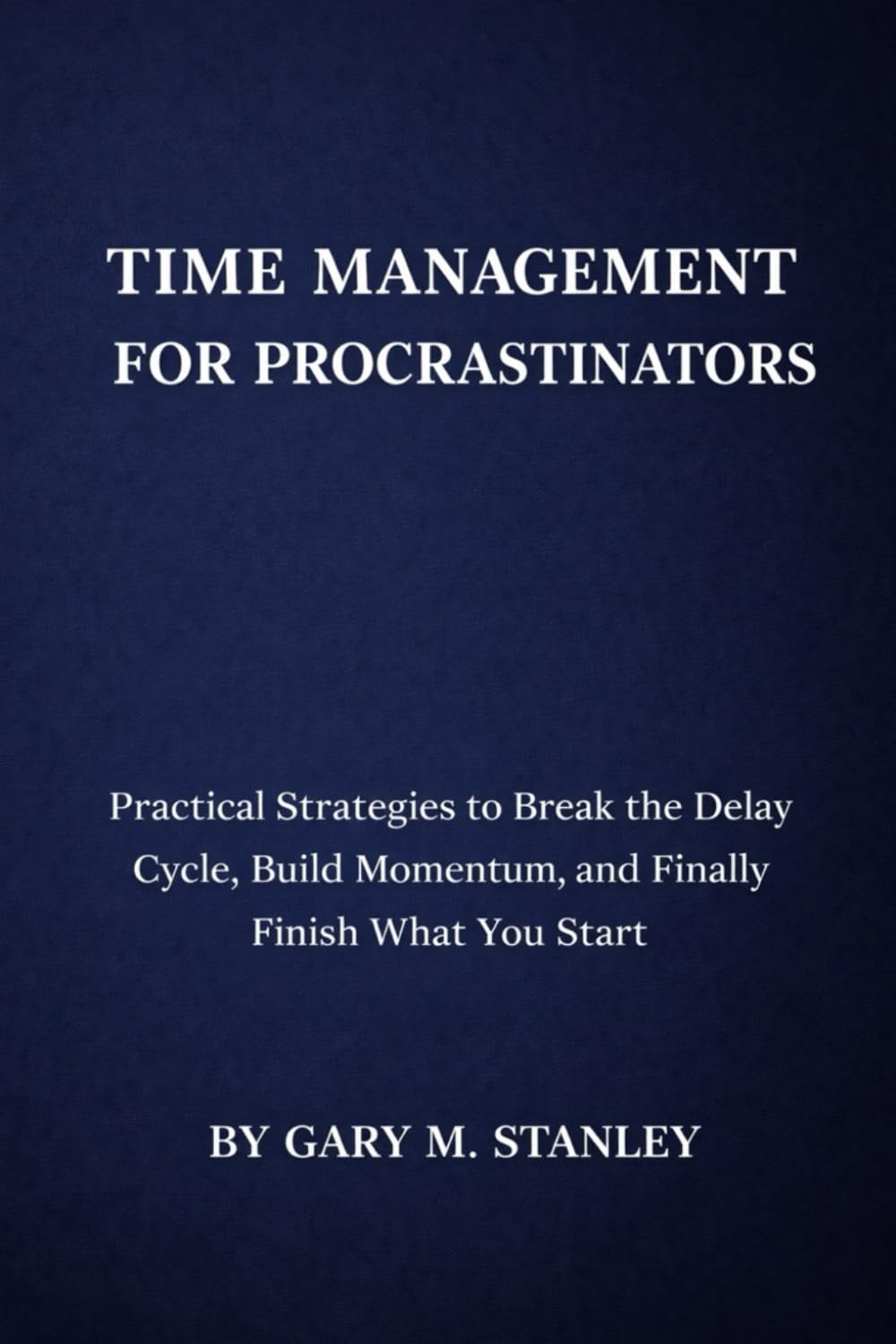 TIME MANAGEMENT FOR PROCRASTINATORS: Practical Strategies to Break the Delay Cycle, Build Momentum, and Finally Finish What You Start