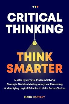 Critical Thinking Think Smarter Master Systematic Problem Solving, Strategic Decision Making, Analytical Reasoning, and Identifying Logical Fallacies to Make Better Choices