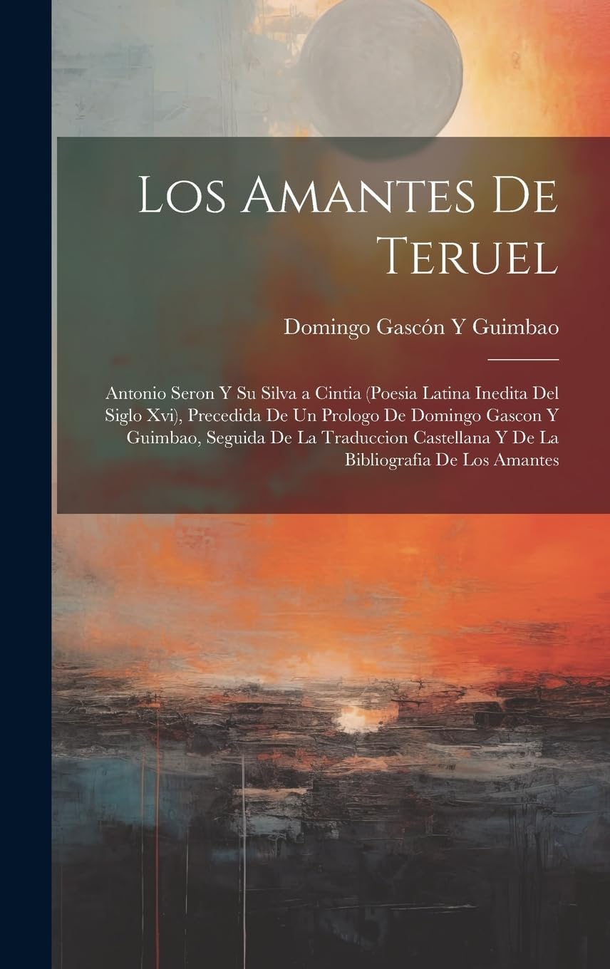 Los Amantes De Teruel; Antonio Seron Y Su Silva a Cintia (Poesia Latina Inedita Del Siglo Xvi), Precedida De Un Prologo De Domingo Gascon Y Guimbao, ... Y De La Bibliografia De Los Amantes