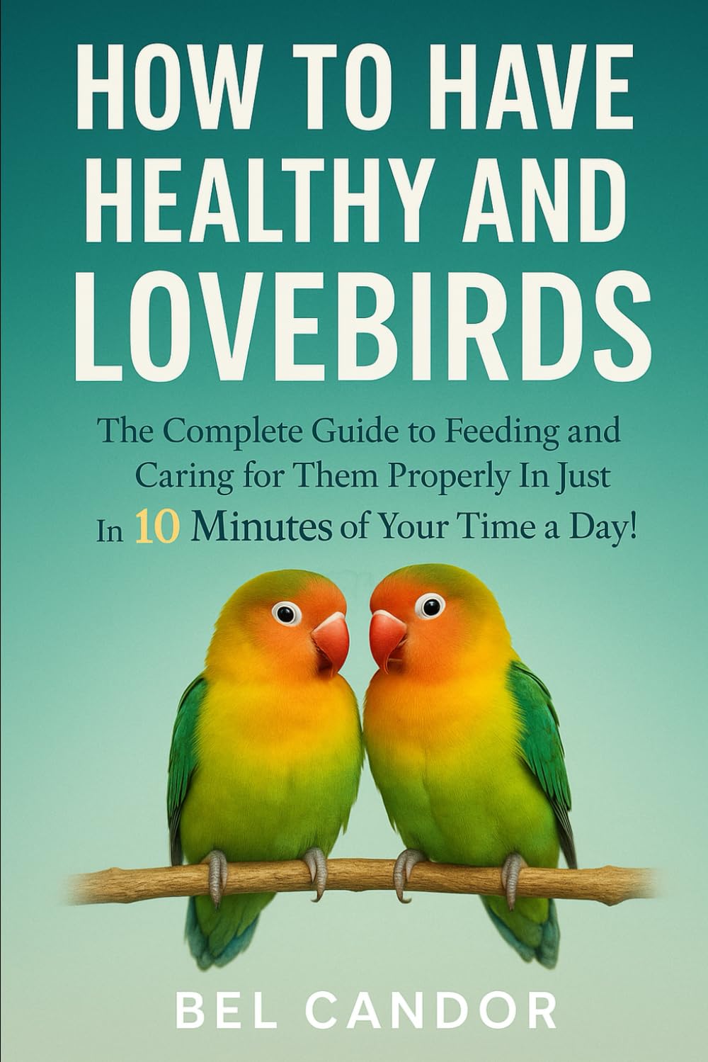 HOW TO HAVE HEALTHY AND HAPPY LOVEBIRDS: The Complete Guide to Feeding and Caring for Them Properly in Just 10 Minutes of Your Time a Day!
