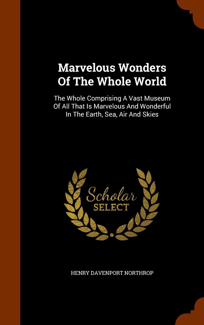 Marvelous Wonders Of The Whole World: The Whole Comprising A Vast Museum Of All That Is Marvelous And Wonderful In The Earth, Sea, Air And Skies