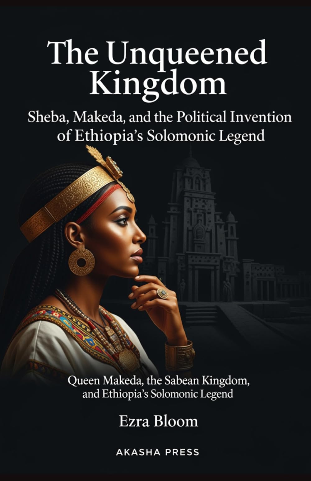 The Unqueened Kingdom: Sheba, Makeda, and the Political Invention of Ethiopia's Solomonic Legend: Queen Makeda, the Sabean Kingdom, and Ethiopia's Solomonic Legend