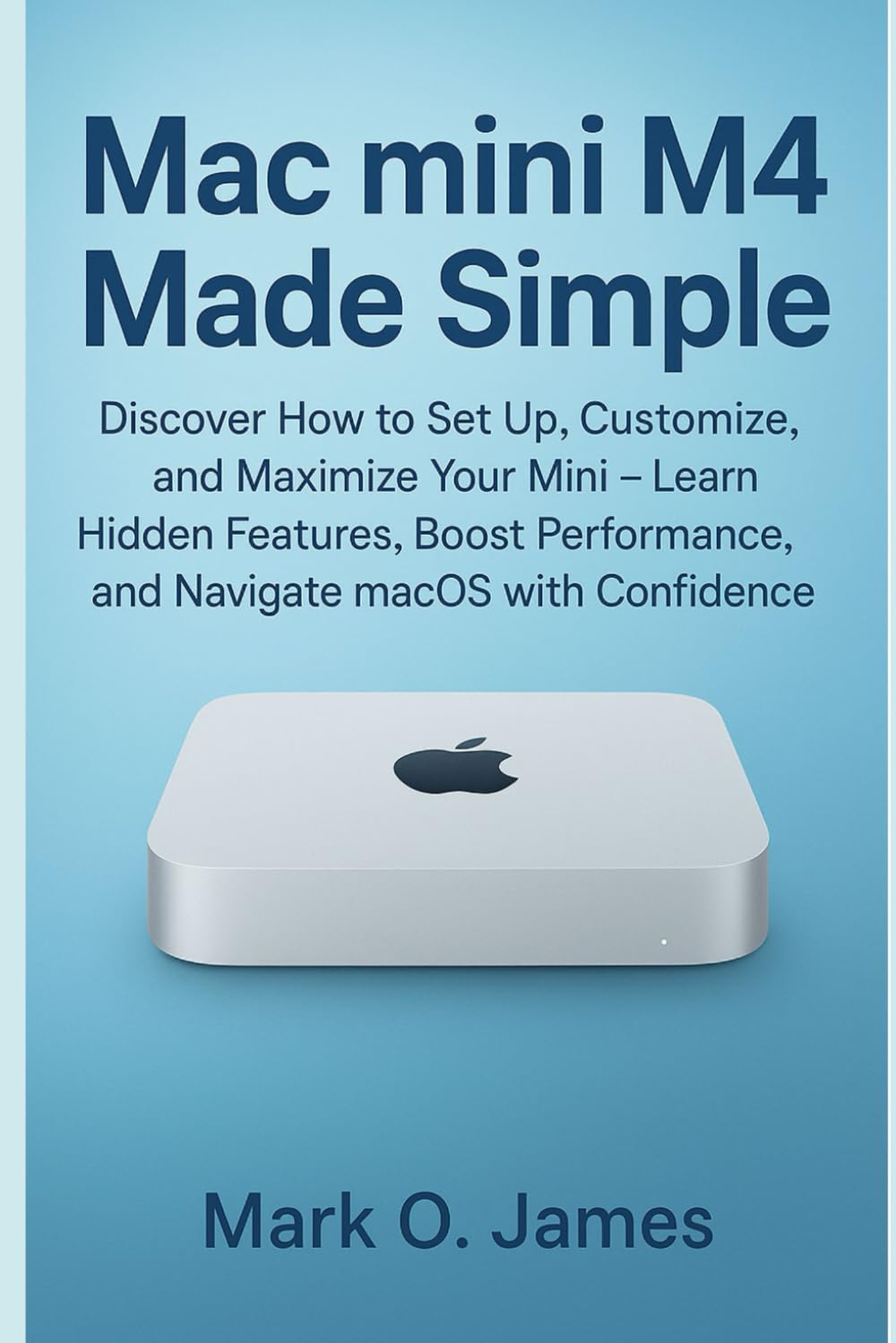 Mac mini M4 Made Simple: Discover How to Set Up, Customize, and Maximize Your Mini — Learn Hidden Features, Boost Performance, and Navigate macOS with