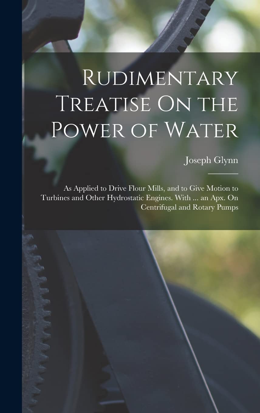 Rudimentary Treatise On the Power of Water: As Applied to Drive Flour Mills, and to Give Motion to Turbines and Other Hydrostatic Engines. With ... an Apx. On Centrifugal and Rotary Pumps