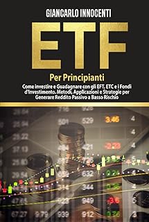 ETF PER PRINCIPIANTI;: Come investire e guadagnare con gli ETF, gli ETC e i Fondi di Investimento. Metodi, Applicazioni e Strategie per generare Reddito Passivo a Basso Rischio