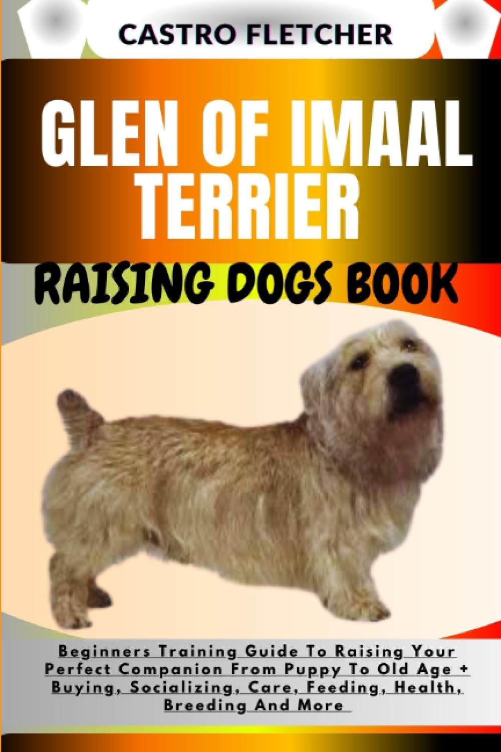 GLEN OF IMAAL TERRIER RAISING DOGS BOOK: Beginners Training Guide To Raising Your Perfect Companion From Puppy To Old Age + Buying, Socializing, Care, Feeding, Health, Breeding And More