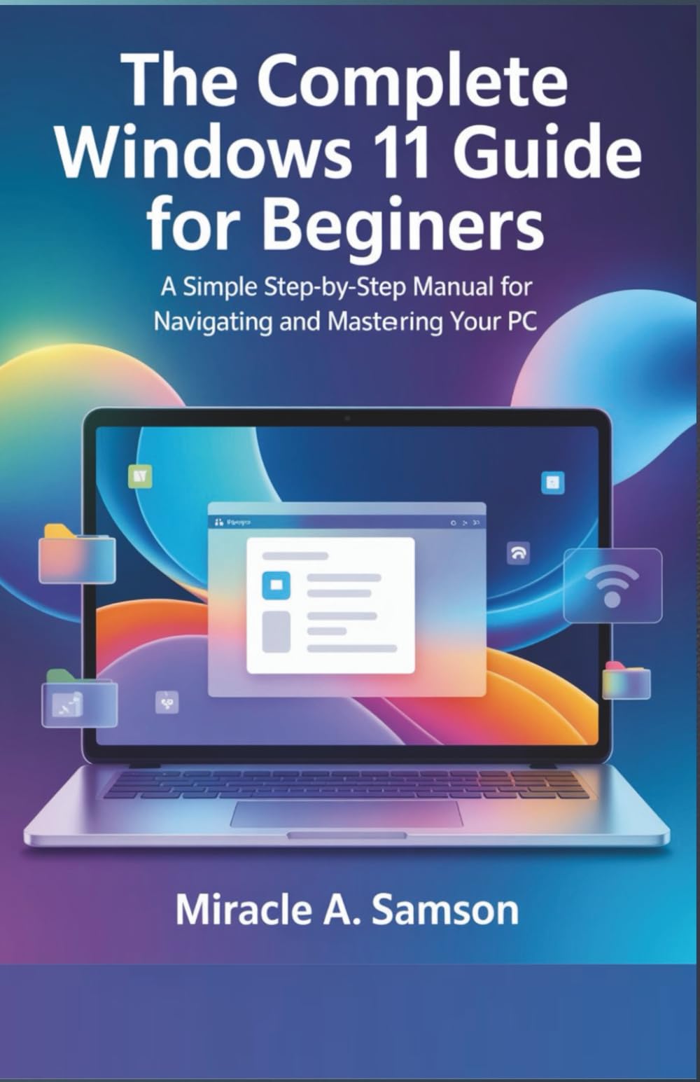 The Complete Windows 11 Guide for Beginners: A Simple Step-by-Step Manual for Navigating and Mastering Your PC