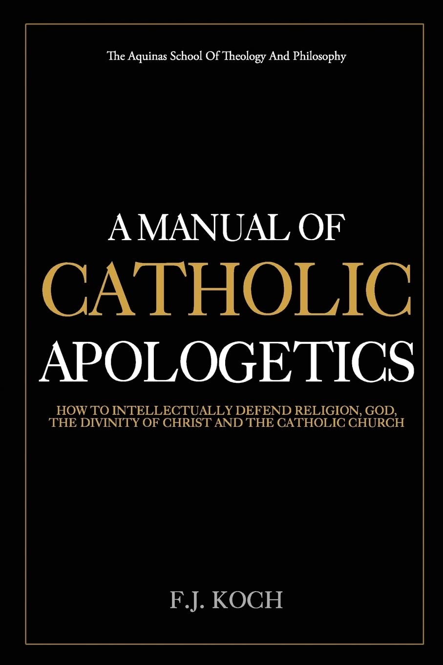 A Manual Of Catholic Apologetics: How To Intellectually Defend Religion, God, The Divinity Of Christ And The Catholic Church