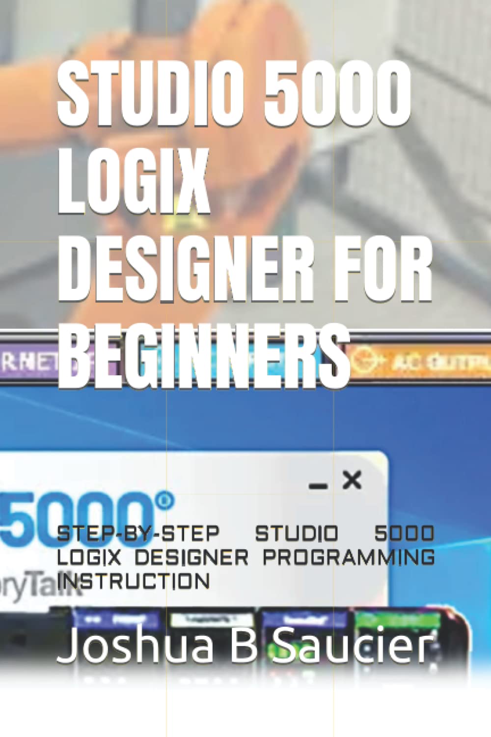 STUDIO 5000 LOGIX DESIGNER FOR BEGINNERS: STEP-BY-STEP STUDIO 5000 LOGIX DESIGNER PROGRAMMING INSTRUCTION