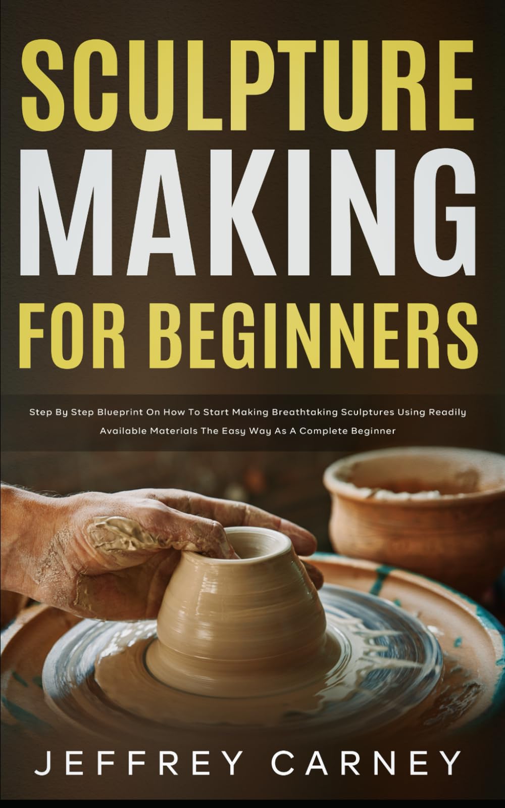 Sculpture Making for Beginners: Step by Step Blueprint on How to Start Making Breathtaking Sculptures Using Readily Available Materials the Easy Way as a Complete Beginner
