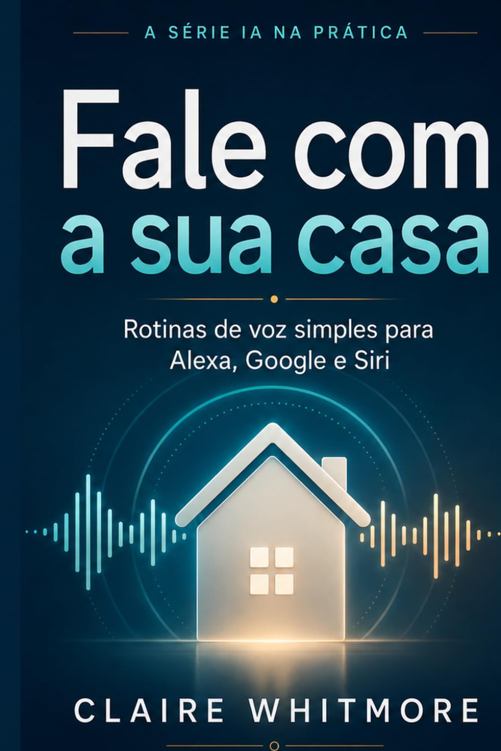 Fale com a Sua Casa: Rotinas simples com Alexa, Google Assistente e Siri que qualquer pessoa consegue montar (Série IA na Prática)