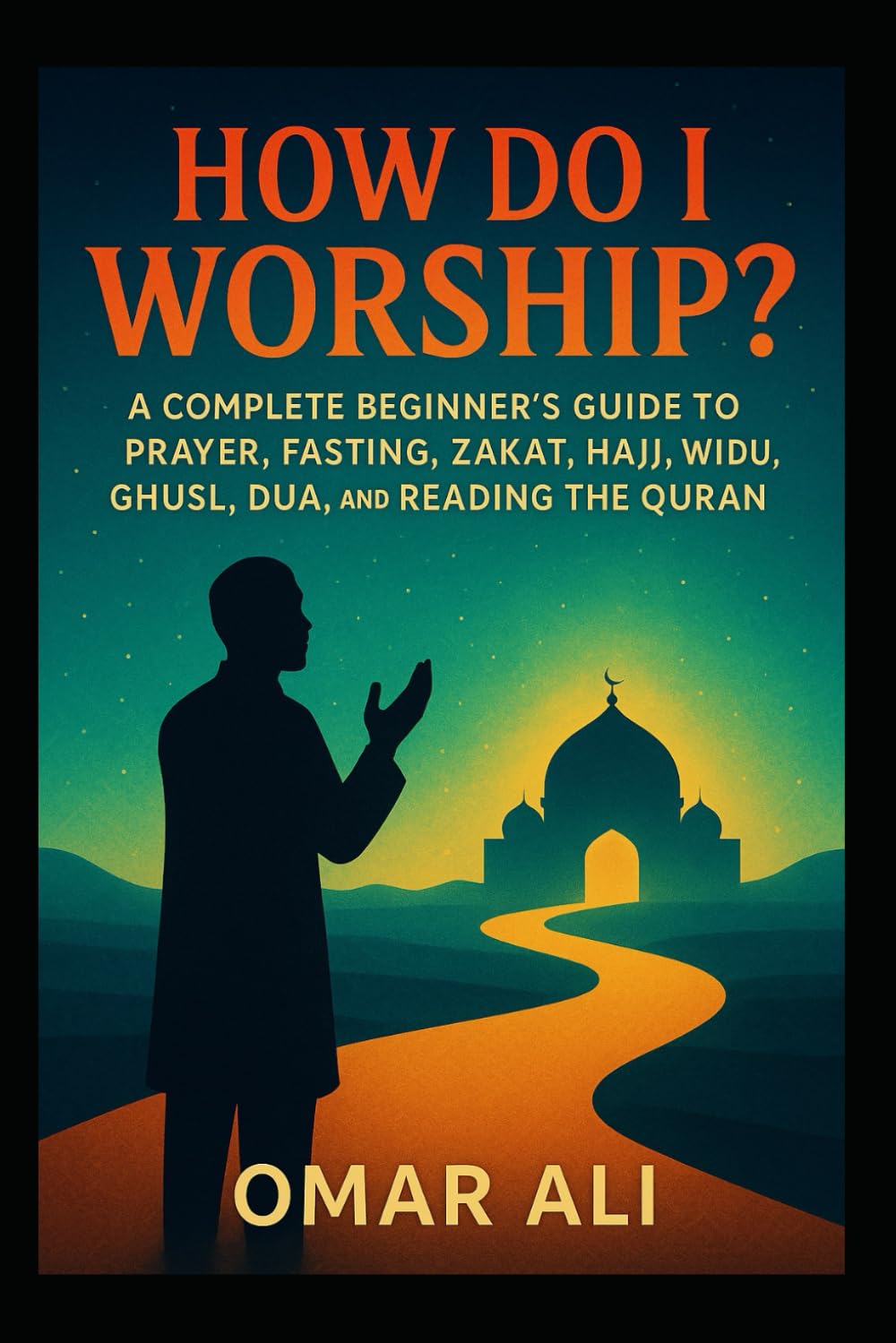 How Do I Worship?: A Complete Beginner’s Guide to Prayer, Fasting, Zakat, Hajj, Wudu, Ghusl, Dua, and Reading the Quran for New Muslims