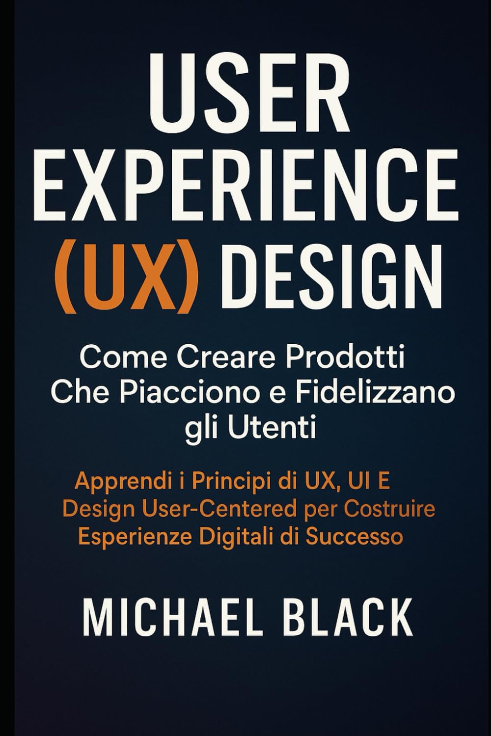 User Experience (UX) Design: Come Creare Prodotti Che Piacciono e Fidelizzano gli Utenti: Apprendi i Principi di UX, UI e Design User-Centered per Costruire Esperienze Digitali di Successo