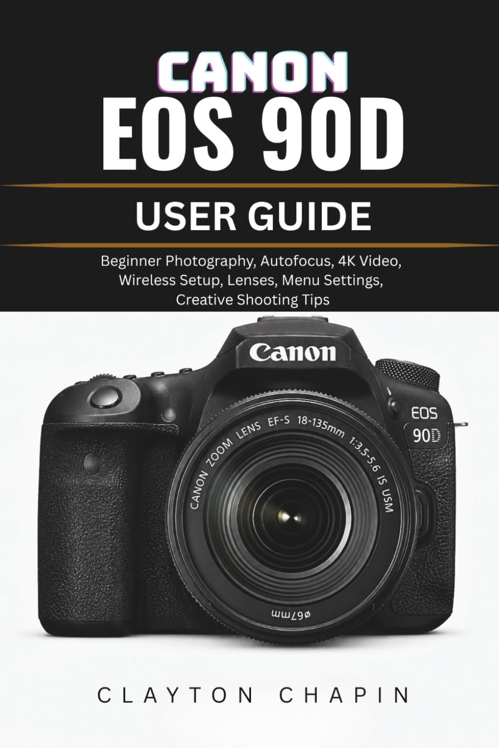 CANON EOS 90D USER GUIDE: Beginner Photography, Autofocus, 4K Video, Wireless Setup, Lenses, Menu Settings, Creative Shooting Tips