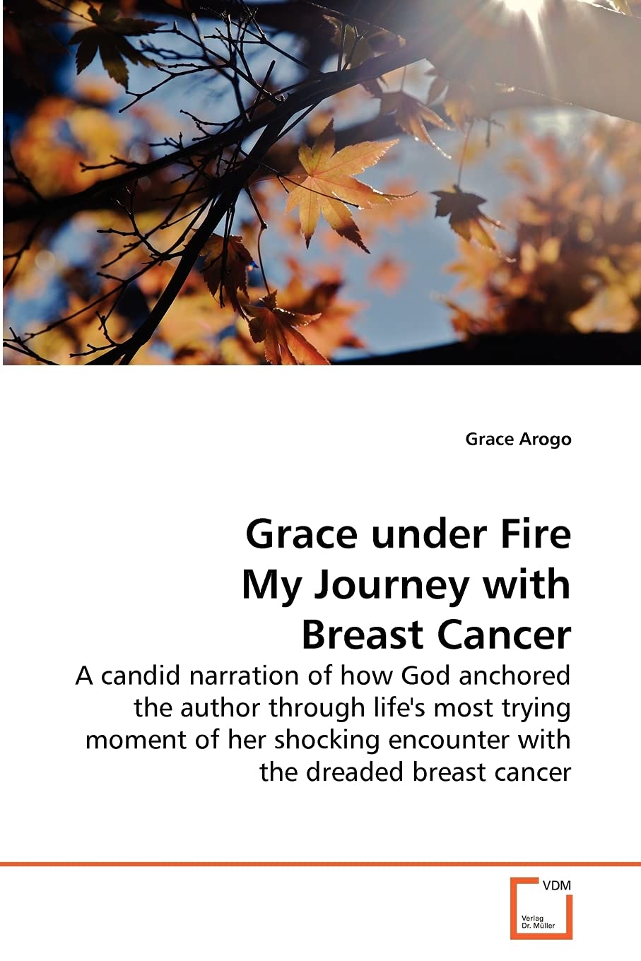 Grace under Fire My Journey with Breast Cancer: A candid narration of how God anchored the author through life's most trying moment of her shocking encounter with the dreaded breast cancer