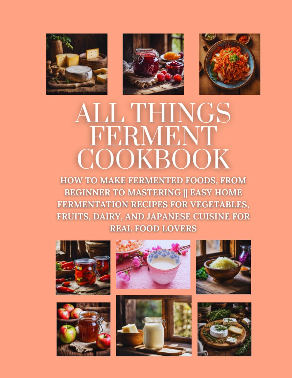 All Things Ferment Cookbook: How to Make Fermented Foods, from Beginner to Mastering || Easy Home Fermentation Recipes for Vegetables, Fruits, Dairy, and Japanese Cuisine for Real Food Lovers