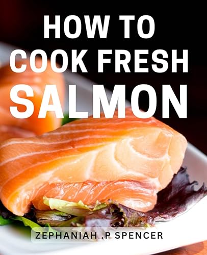 How To Cook Fresh Salmon: Deliciously Easy Salmon Recipes: Effortlessly Master the Art of Cooking Fresh, Flavorful Seafood at Home
