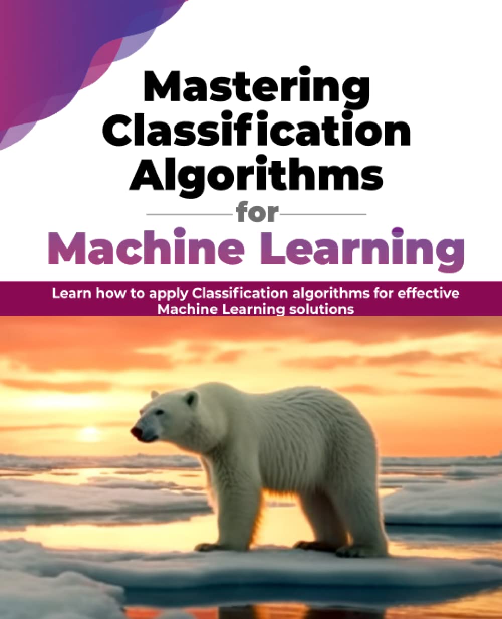 Mastering Classification Algorithms for Machine Learning: Learn how to apply Classification algorithms for effective Machine Learning solutions