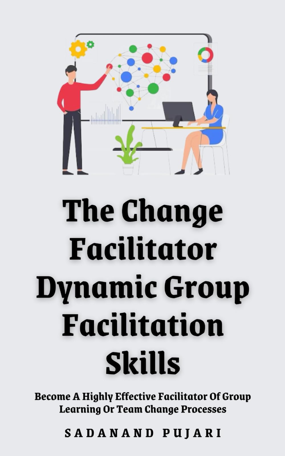 The Change Facilitator: Dynamic Group Facilitation Skills: Become A Highly Effective Facilitator Of Group Learning Or Team Change Processes