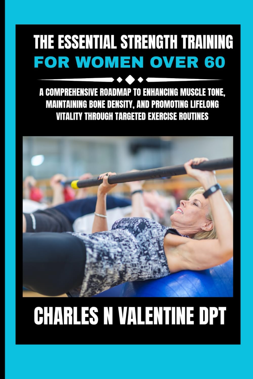 The Essential Strength Training For Women Over 60: A Comprehensive Roadmap to Enhancing Muscle Tone, Maintaining Bone Density, and Promoting Lifelong ... N. Valentine DPT Fitness Routine Series)