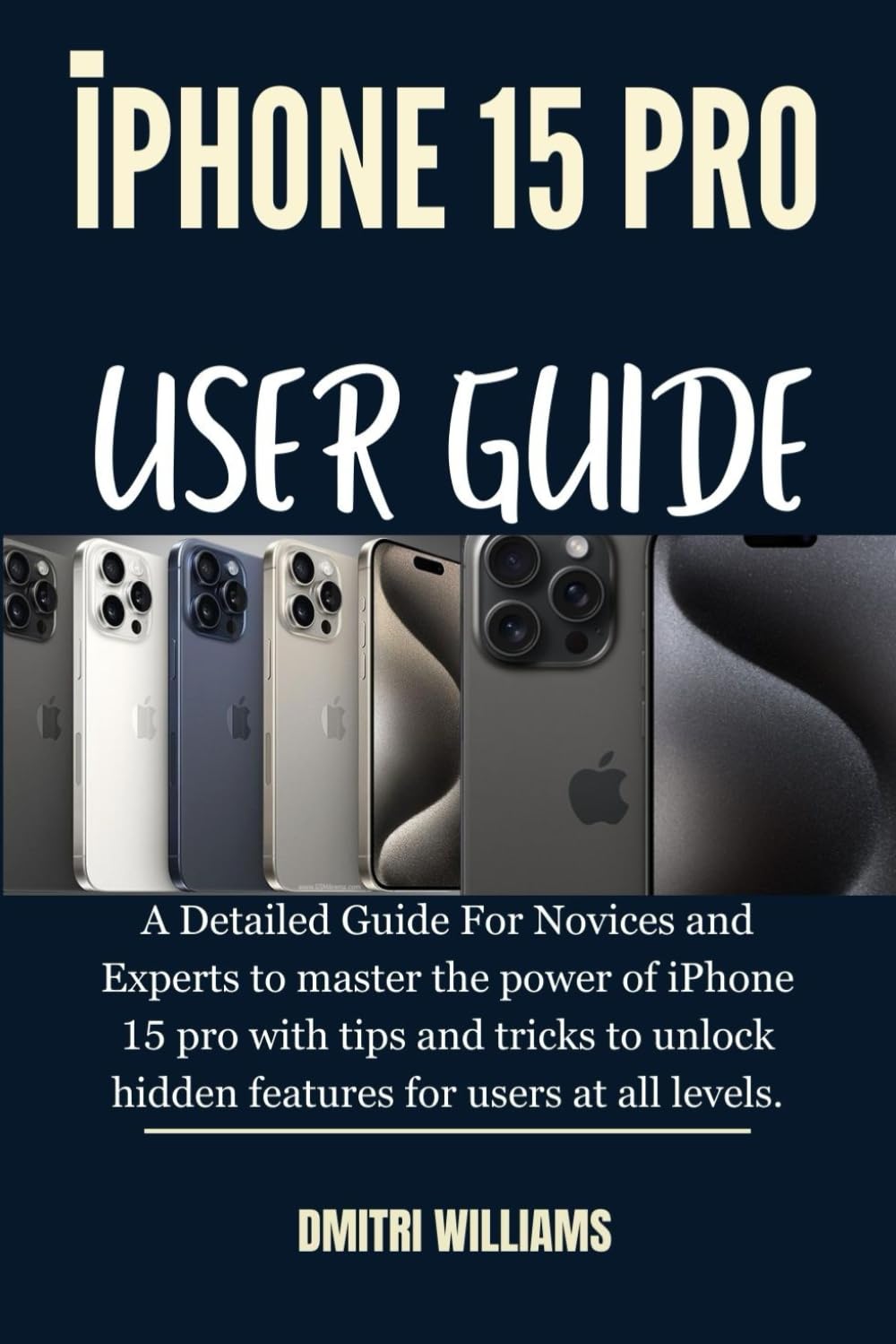 IPHONE 15 PRO USER GUIDE: A Detailed Guide For Novices and Experts to master the power of iPhone 15 pro with tips and tricks to unlock hidden features for users at all levels.