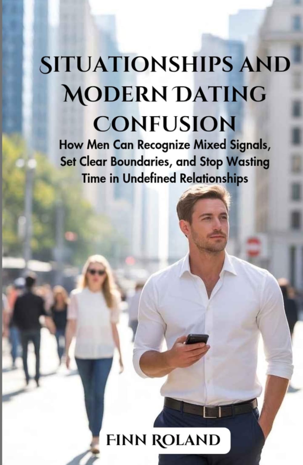 Situationships and Modern Dating Confusion: How Men Can Recognize Mixed Signals, Set Clear Boundaries, and Stop Wasting Time in Undefined Relationships