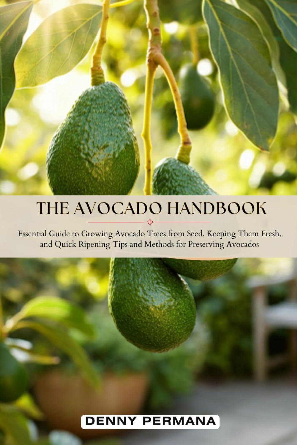 The Avocado Handbook: Essential Guide to Growing Avocado Trees from Seed, Keeping Them Fresh, Quick Ripening Tips and Methods for Preserving Avocados