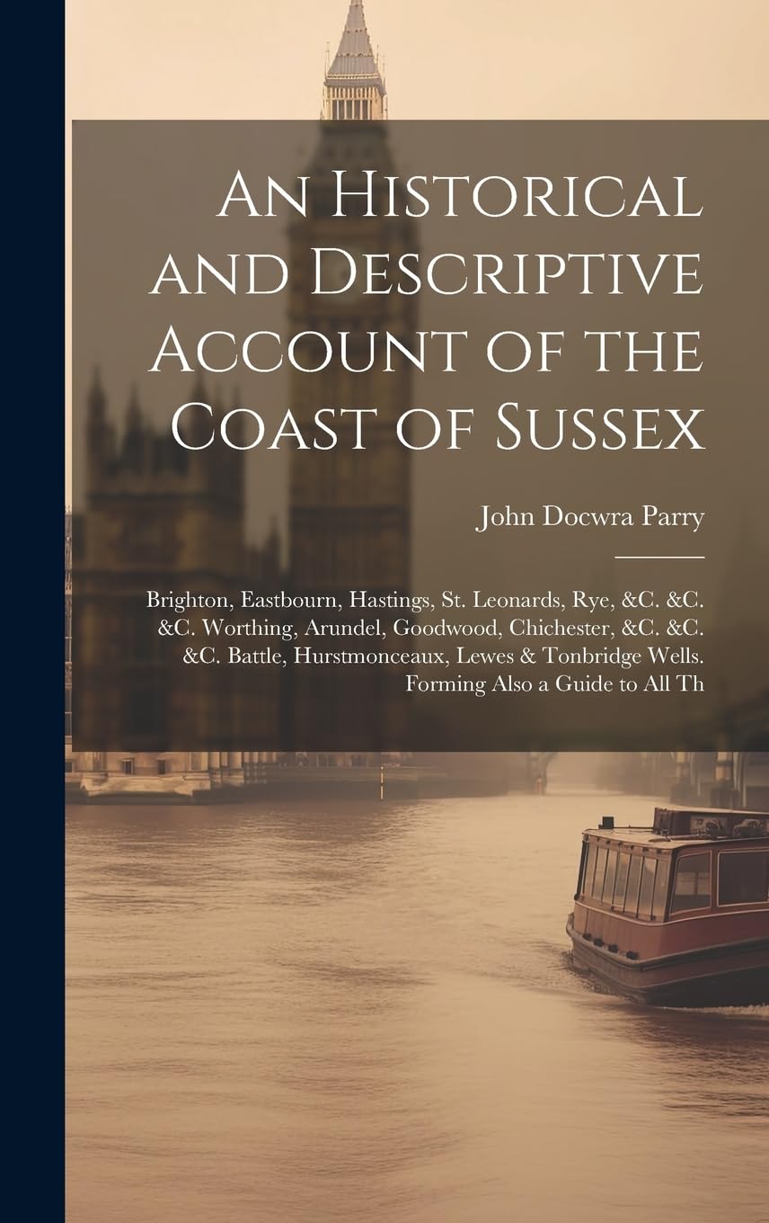 An Historical and Descriptive Account of the Coast of Sussex: Brighton, Eastbourn, Hastings, St. Leonards, Rye, &c. &c. &c. Worthing, Arundel, ... Wells. Forming Also a Guide to All Th