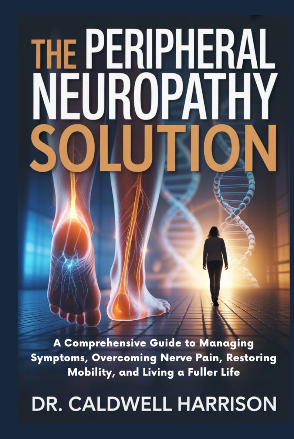 The Peripheral Neuropathy Solution: A Comprehensive Guide to Managing Symptoms, Overcoming Nerve Pain, Restoring Mobility, and Living a Fuller Life