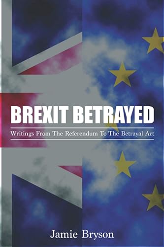 Brexit Betrayed: Writings From The Referendum To The Betrayal Act
