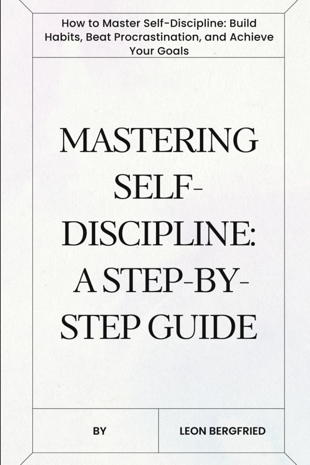 Mastering Self-Discipline: A Step-by-Step Guide: How to Master Self-Discipline: Build Habits, Beat Procrastination, and Achieve Your Goals